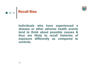 Recall Bias
61
Individuals who have experienced a
disease or other adverse health events
tend to think about possible causes &
thus are likely to recall histories of
exposure differently as compared to
controls.
 