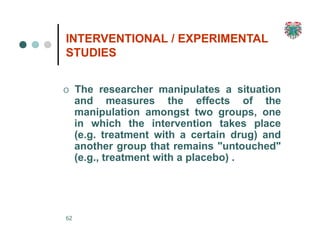INTERVENTIONAL / EXPERIMENTAL
STUDIES
62
O The researcher manipulates a situation
and measures the effects of the
manipulation amongst two groups, one
in which the intervention takes place
(e.g. treatment with a certain drug) and
another group that remains "untouched"
(e.g., treatment with a placebo) .
 