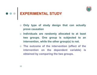 EXPERIMENTAL STUDY
63
O Only type of study design that can actually
prove causation
O Individuals are randomly allocated to at least
two groups. One group is subjected to an
intervention, while the other group(s) is not.
O The outcome of the intervention (effect of the
intervention on the dependent variable) is
obtained by comparing the two groups.
 
