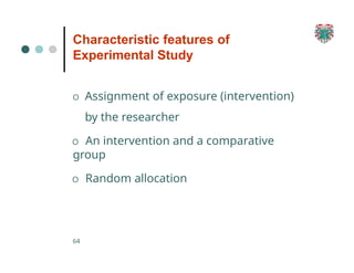 Characteristic features of
Experimental Study
64
O Assignment of exposure (intervention)
by the researcher
O An intervention and a comparative
group
O Random allocation
 