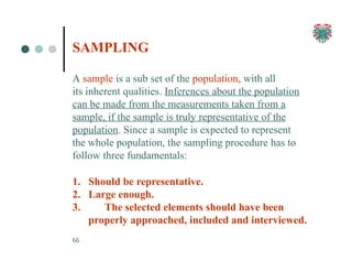 SAMPLING
66
A sample is a sub set of the population, with all
its inherent qualities. Inferences about the population
can be made from the measurements taken from a
sample, if the sample is truly representative of the
population. Since a sample is expected to represent
the whole population, the sampling procedure has to
follow three fundamentals:
1. Should be representative.
2. Large enough.
3. The selected elements should have been
properly approached, included and interviewed.
 