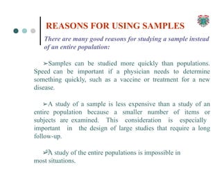 There are many good reasons for studying a sample instead
of an entire population:
➢Samples can be studied more quickly than populations.
Speed can be important if a physician needs to determine
something quickly, such as a vaccine or treatment for a new
disease.
➢A study of a sample is less expensive than a study of an
entire population because a smaller number of items or
subjects are examined. This consideration is especially
important in the design of large studies that require a long
follow-up.
➢A study of the entire populations is impossible in
most situations.
67
REASONS FOR USING SAMPLES
 
