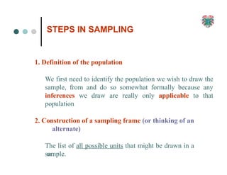 STEPS IN SAMPLING
68
1. Definition of the population
We first need to identify the population we wish to draw the
sample, from and do so somewhat formally because any
inferences we draw are really only applicable to that
population
2. Construction of a sampling frame (or thinking of an
alternate)
The list of all possible units that might be drawn in a
sample.
 