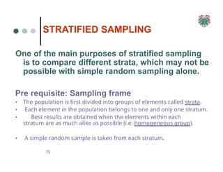 STRATIFIED SAMPLING
75
One of the main purposes of stratified sampling
is to compare different strata, which may not be
possible with simple random sampling alone.
Pre requisite: Sampling frame
▪ The population is first divided into groups of elements called strata.
▪ Each element in the population belongs to one and only one stratum.
▪ Best results are obtained when the elements within each
stratum are as much alike as possible (i.e. homogeneous group).
▪ A simple random sample is taken from each stratum.
 