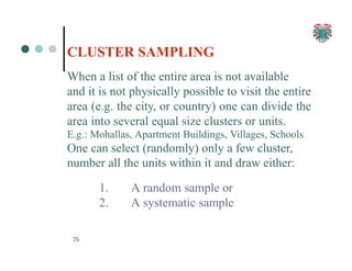CLUSTER SAMPLING
76
When a list of the entire area is not available
and it is not physically possible to visit the entire
area (e.g. the city, or country) one can divide the
area into several equal size clusters or units.
E.g.: Mohallas, Apartment Buildings, Villages, Schools
One can select (randomly) only a few cluster,
number all the units within it and draw either:
1. A random sample or
2. A systematic sample
 