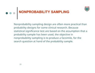 NONPROBABILITY SAMPLING
77
Nonprobability sampling design are often more practical than
probability designs for some clinical research. Because
statistical significance test are based on the assumption that a
probability sample has been used, the objective in
nonprobability sampling is to produce a facsimile, for the
search question at hand of the probability sample.
 