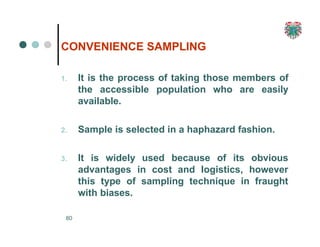 CONVENIENCE SAMPLING
80
1. It is the process of taking those members of
the accessible population who are easily
available.
2. Sample is selected in a haphazard fashion.
3. It is widely used because of its obvious
advantages in cost and logistics, however
this type of sampling technique in fraught
with biases.
 