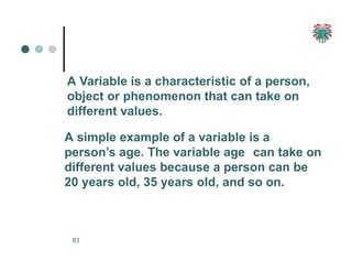 A Variable is a characteristic of a person,
object or phenomenon that can take on
different values.
A simple example of a variable is a
person’s age. The variable age can take on
different values because a person can be
20 years old, 35 years old, and so on.
83
 