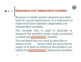 Dependent and independent variables
84
Because in health system research you often
look for causal explanations, It is important to
make distinction between dependent and
independent variables.
The variable that is used to describe or
measure the problem under study (outcome)
is called the DEPENDENT variable.
The variables that are used to describe or
measure the factors that are assumed to
cause or at least to influence the problem are
called the INDEPENDENT (exposure) variables.
 