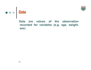 Data
85
Data are values of the observation
recorded for variables (e.g. age, weight,
sex).
 
