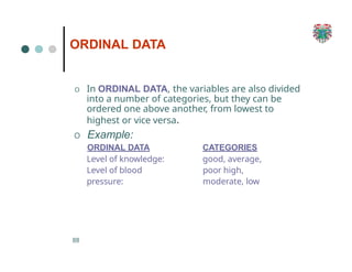 ORDINAL DATA
88
O In ORDINAL DATA, the variables are also divided
into a number of categories, but they can be
ordered one above another, from lowest to
highest or vice versa.
O Example:
ORDINAL DATA
Level of knowledge:
Level of blood
pressure:
CATEGORIES
good, average,
poor high,
moderate, low
 