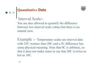 Quantitative Data
89
Interval Scale:-
You are also allowed to quantify the difference
between two interval scale values but there is no
natural zero.
Example :- Temperature scales are interval data
with 25C warmer than 20C and a 5C difference has
some physical meaning. Note that 0C is arbitrary, so
that it does not make sense to say that 20C is twice as
hot as 10C.
 