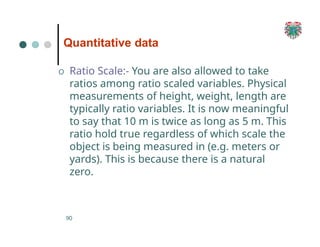 Quantitative data
90
O Ratio Scale:- You are also allowed to take
ratios among ratio scaled variables. Physical
measurements of height, weight, length are
typically ratio variables. It is now meaningful
to say that 10 m is twice as long as 5 m. This
ratio hold true regardless of which scale the
object is being measured in (e.g. meters or
yards). This is because there is a natural
zero.
 