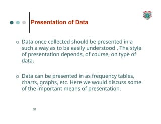 Presentation of Data
91
O Data once collected should be presented in a
such a way as to be easily understood . The style
of presentation depends, of course, on type of
data.
O Data can be presented in as frequency tables,
charts, graphs, etc. Here we would discuss some
of the important means of presentation.
 
