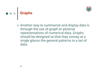 Graphs
94
O Another way to summarize and display data is
through the use of graph or pictorial
representations of numerical data. Graphs
should be designed so that they convey at a
single glance the general patterns in a set of
data.
 