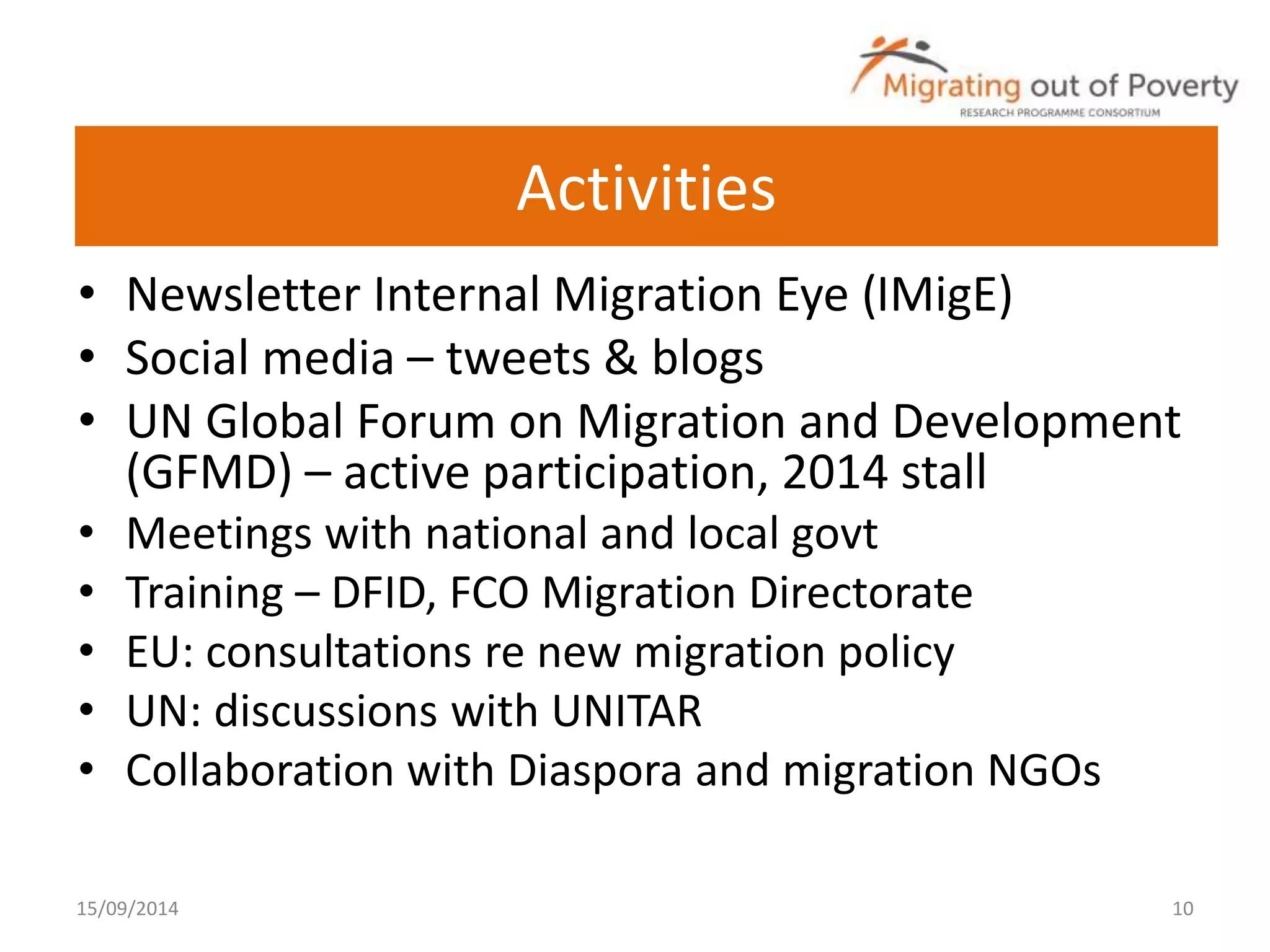 Activities 
• Newsletter Internal Migration Eye (IMigE) 
• Social media – tweets & blogs 
• UN Global Forum on Migration and Development 
(GFMD) – active participation, 2014 stall 
• Meetings with national and local govt 
• Training – DFID, FCO Migration Directorate 
• EU: consultations re new migration policy 
• UN: discussions with UNITAR 
• Collaboration with Diaspora and migration NGOs 
15/09/2014 10 
 
