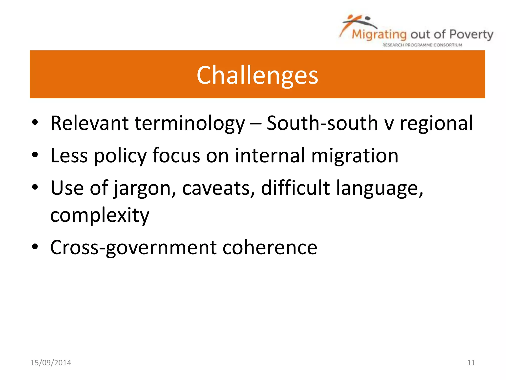 Challenges 
• Relevant terminology – South-south v regional 
• Less policy focus on internal migration 
• Use of jargon, caveats, difficult language, 
complexity 
• Cross-government coherence 
15/09/2014 11 
 