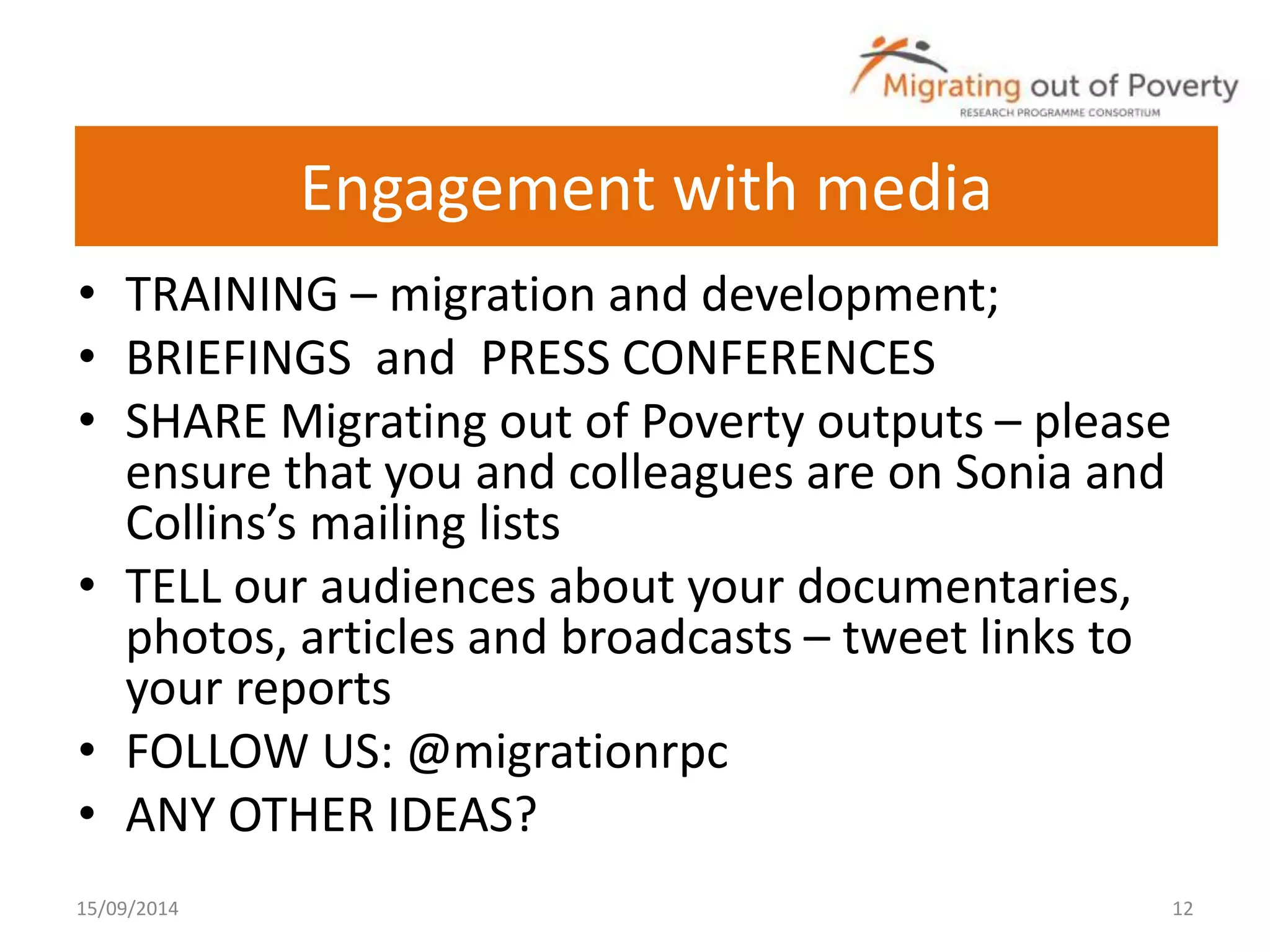 Engagement with media 
• TRAINING – migration and development; 
• BRIEFINGS and PRESS CONFERENCES 
• SHARE Migrating out of Poverty outputs – please 
ensure that you and colleagues are on Sonia and 
Collins’s mailing lists 
• TELL our audiences about your documentaries, 
photos, articles and broadcasts – tweet links to 
your reports 
• FOLLOW US: @migrationrpc 
• ANY OTHER IDEAS? 
15/09/2014 12 
