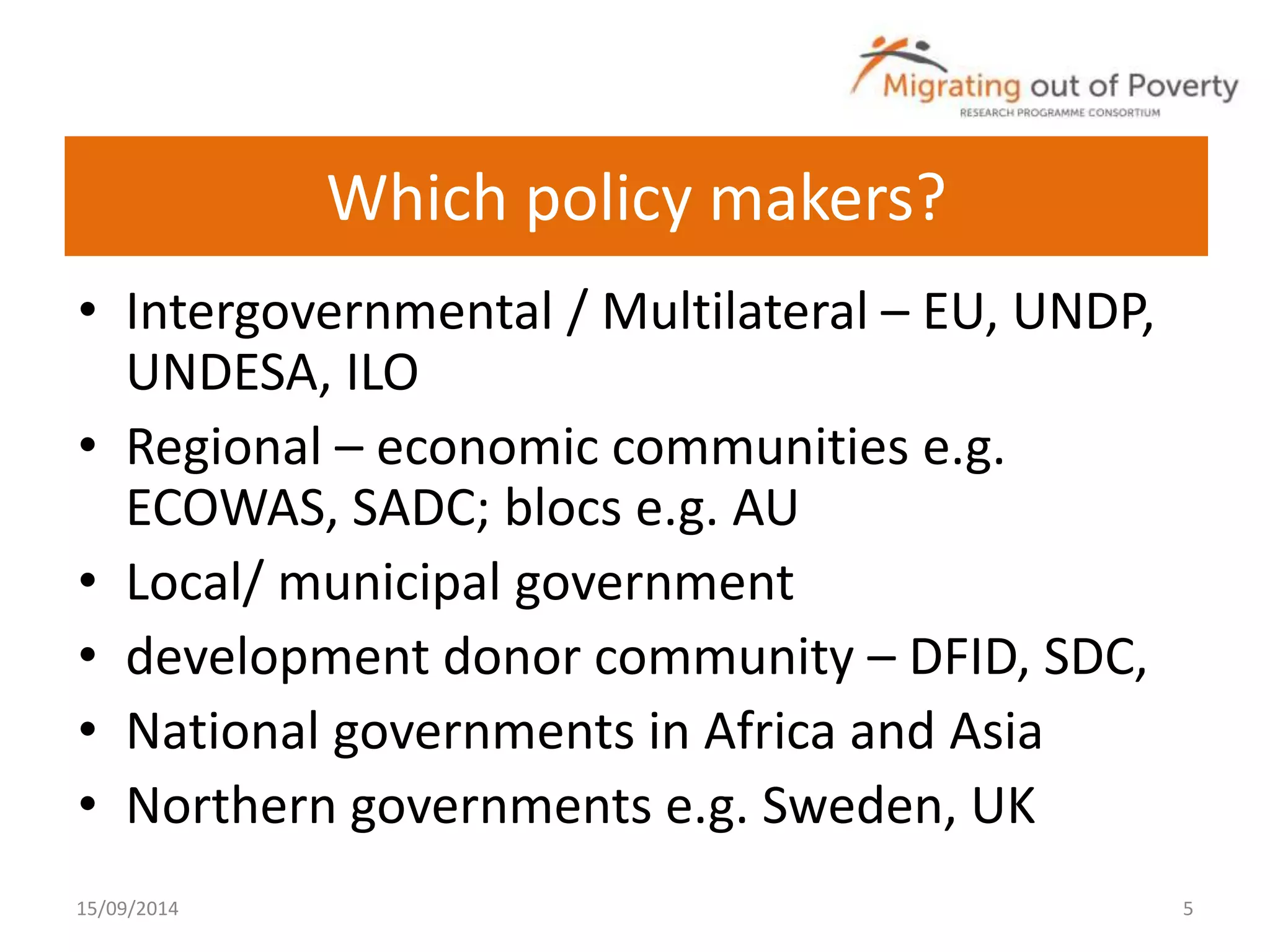 Which policy makers? 
• Intergovernmental / Multilateral – EU, UNDP, 
UNDESA, ILO 
• Regional – economic communities e.g. 
ECOWAS, SADC; blocs e.g. AU 
• Local/ municipal government 
• development donor community – DFID, SDC, 
• National governments in Africa and Asia 
• Northern governments e.g. Sweden, UK 
15/09/2014 5 
 