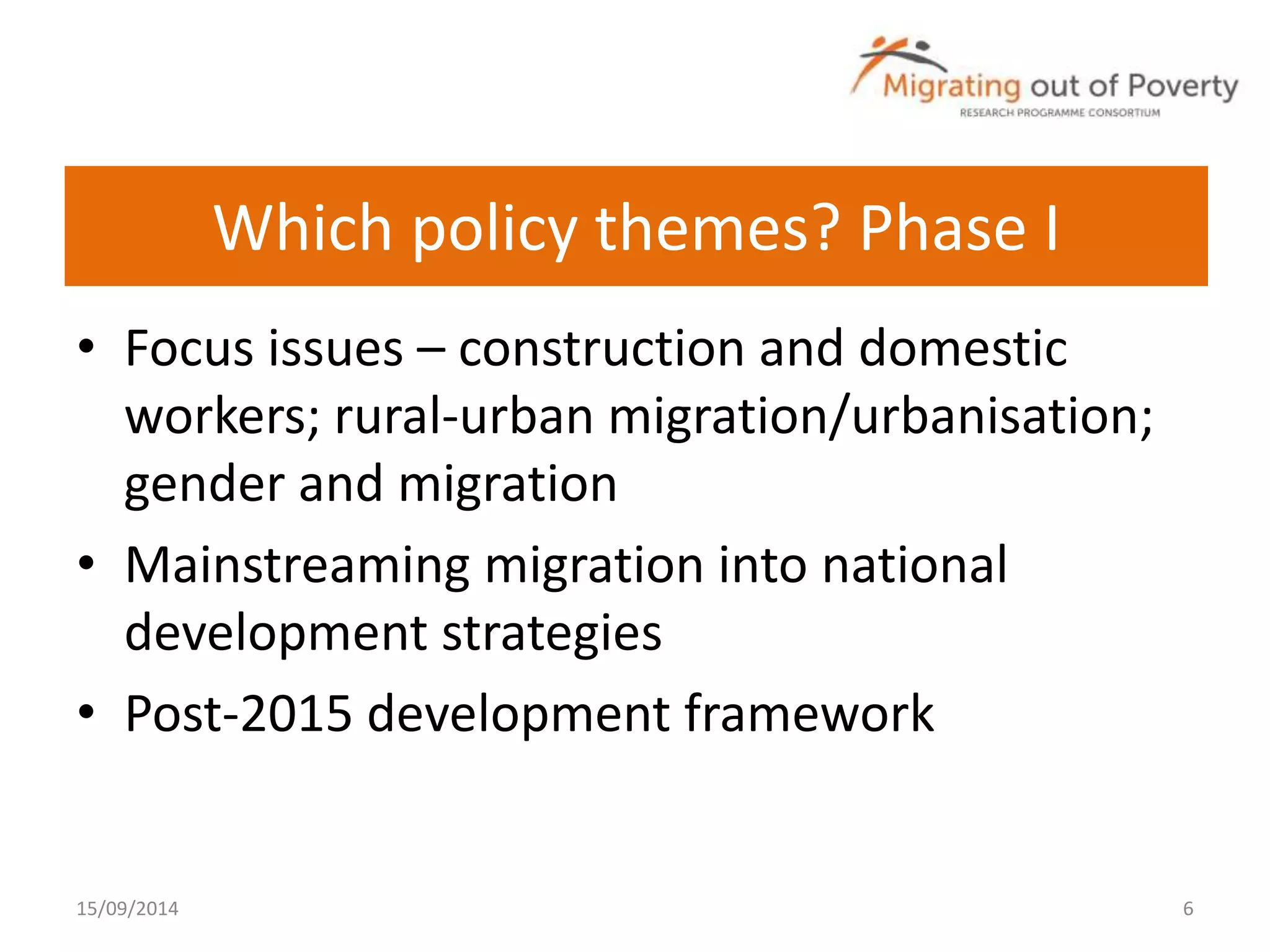 Which policy themes? Phase I 
• Focus issues – construction and domestic 
workers; rural-urban migration/urbanisation; 
gender and migration 
• Mainstreaming migration into national 
development strategies 
• Post-2015 development framework 
15/09/2014 6 
 