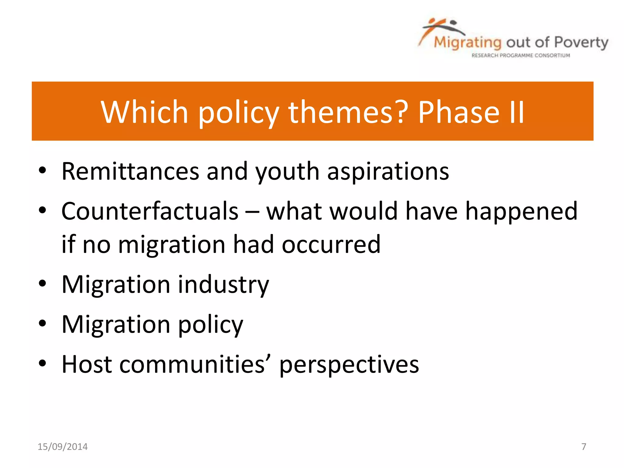 Which policy themes? Phase II 
• Remittances and youth aspirations 
• Counterfactuals – what would have happened 
if no migration had occurred 
• Migration industry 
• Migration policy 
• Host communities’ perspectives 
15/09/2014 7 
 