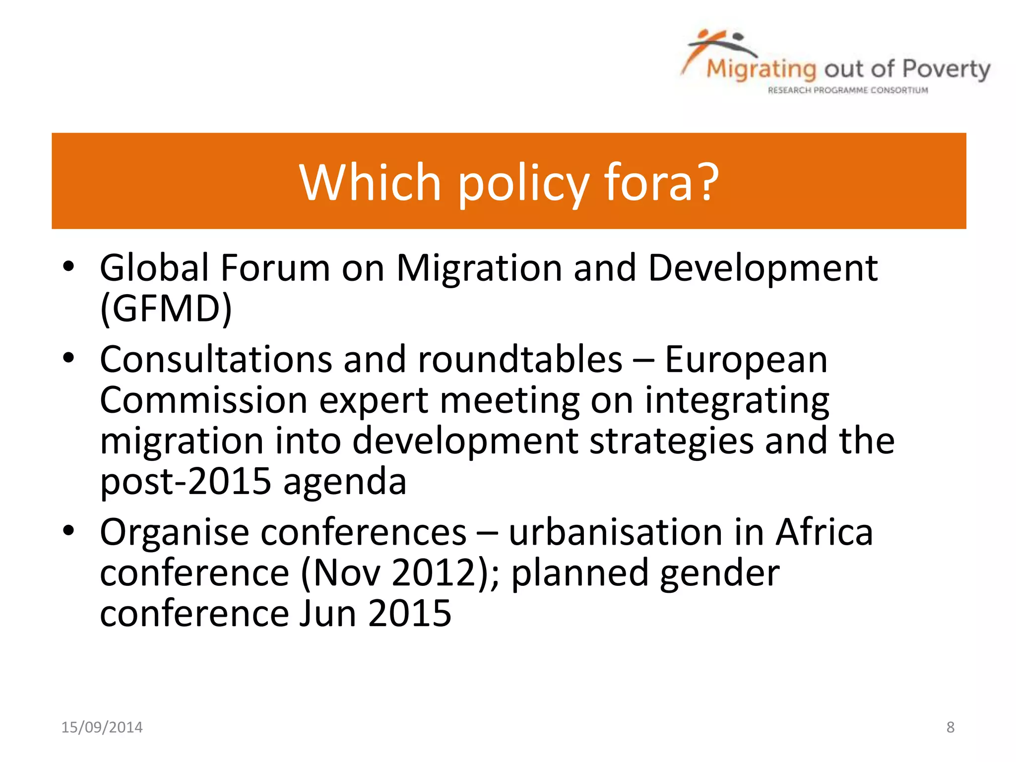 Which policy fora? 
• Global Forum on Migration and Development 
(GFMD) 
• Consultations and roundtables – European 
Commission expert meeting on integrating 
migration into development strategies and the 
post-2015 agenda 
• Organise conferences – urbanisation in Africa 
conference (Nov 2012); planned gender 
conference Jun 2015 
15/09/2014 8 
 