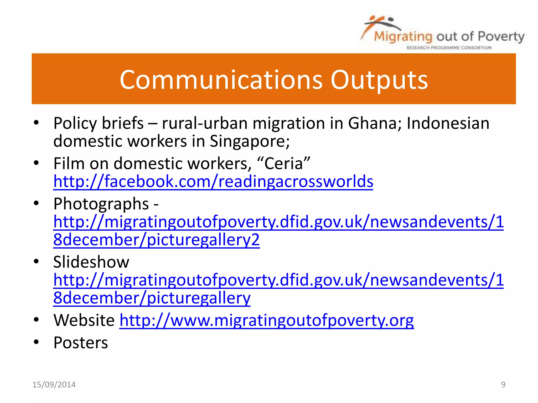 Communications Outputs 
• Policy briefs – rural-urban migration in Ghana; Indonesian 
domestic workers in Singapore; 
• Film on domestic workers, “Ceria” 
http://facebook.com/readingacrossworlds 
• Photographs - 
http://migratingoutofpoverty.dfid.gov.uk/newsandevents/1 
8december/picturegallery2 
• Slideshow 
http://migratingoutofpoverty.dfid.gov.uk/newsandevents/1 
8december/picturegallery 
• Website http://www.migratingoutofpoverty.org 
• Posters 
15/09/2014 9 
 