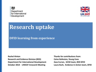 Research uptake 
DFID learning from experience 
Rachel Hinton 
Research and Evidence Division (RED) 
Department for International Development 
October 2014 - UNICEF Innocenti Meeting 
Thanks for contributions from: 
Caine Rolleston, Young Lives 
Zaza Curran, GCSD team, RED DFID 
Laura Koch, Evidence in Action team, DFID 
 