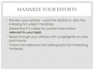 MAXIMIZE YOUR EFFORTS
• Preview your articles – read the abstracts, skim the
indexing for subject headings
• Determine if it is likely to contain information
relevant to your topic
• Read through your articles with a highlighter or note
pad handy
• Check the reference list/ bibliography for interesting
materials
 