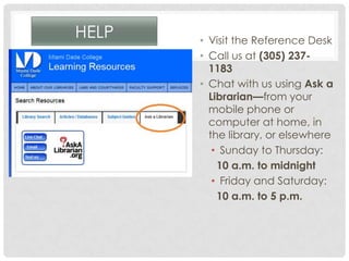 HELP • Visit the Reference Desk
• Call us at (305) 237-
1183
• Chat with us using Ask a
Librarian—from your
mobile phone or
computer at home, in
the library, or elsewhere
• Sunday to Thursday:
10 a.m. to midnight
• Friday and Saturday:
10 a.m. to 5 p.m.
 