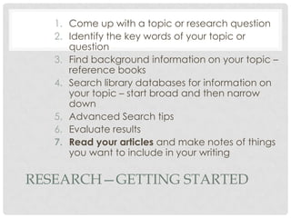 RESEARCH—GETTING STARTED
1. Come up with a topic or research question
2. Identify the key words of your topic or
question
3. Find background information on your topic –
reference books
4. Search library databases for information on
your topic – start broad and then narrow
down
5. Advanced Search tips
6. Evaluate results
7. Read your articles and make notes of things
you want to include in your writing
 
