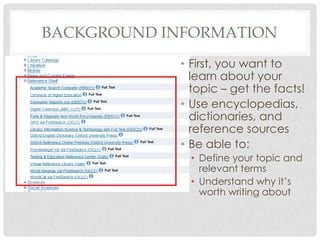 BACKGROUND INFORMATION
• First, you want to
learn about your
topic – get the facts!
• Use encyclopedias,
dictionaries, and
reference sources
• Be able to:
• Define your topic and
relevant terms
• Understand why it’s
worth writing about
 