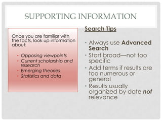 SUPPORTING INFORMATION
Search Tips
• Always use Advanced
Search
• Start broad—not too
specific
• Add terms if results are
too numerous or
general
• Results usually
organized by date not
relevance
Once you are familiar with
the facts, look up information
about:
• Opposing viewpoints
• Current scholarship and
research
• Emerging theories
• Statistics and data
 
