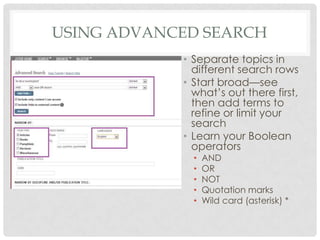 USING ADVANCED SEARCH
• Separate topics in
different search rows
• Start broad—see
what’s out there first,
then add terms to
refine or limit your
search
• Learn your Boolean
operators
• AND
• OR
• NOT
• Quotation marks
• Wild card (asterisk) *
 