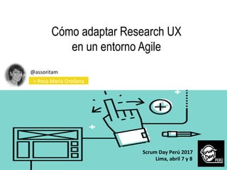 Cómo adaptar Research UX
en un entorno Agile
@assoritam	
  
	
   +	
  Rosa	
  María	
  Orellana	
  
Scrum	
  Day	
  Perú	
  2017	
  
	
  	
  	
  	
  	
  	
  	
  	
  	
  	
  Lima,	
  abril	
  7	
  y	
  8
	
  	
  
 