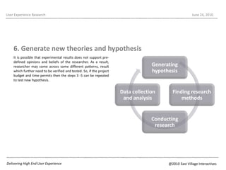 It is possible that experimental results does not support pre-defined opinions and beliefs of the researcher. As a result, researcher may come across some different patterns, result which further need to be verified and tested. So, if the project budget and time permits then the steps 3 -5 can be repeated  to test new hypothesis.User Experience ResearchJune 22, 20106. Generate new theories and hypothesis Delivering High End User Experience@2010 East Village Interactives