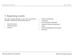7. Reporting resultsFinal data reporting depends on the client requirements, although it is preferred to include following points:Abstract/SummaryProblem statementKeywordsUser Experience ResearchJune 22, 2010Research methodologyScreenshotsCharts and table (if applicable)Important findings and observationsResultsDiscussion/feedback/recommendationReferencesDelivering High End User Experience@2010 East Village Interactives