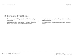 2. Generate hypothesis The process of defining objectives helps in creating a hypothesis. During background study about a product, researcher forms a pre-opinion and belief about the product.User Experience ResearchJune 22, 2010A hypothesis is about testing the questions based on researcher opinion. The hypothesis is tested by qualitative and statistical analysis.Delivering High End User Experience@2010 East Village Interactives