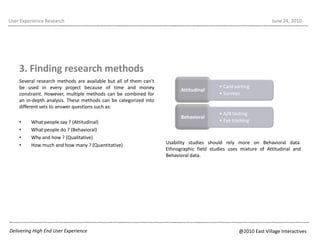 Several research methods are available but all of them can’t be used in every project because of time and money constraint. However, multiple methods can be combined for an in-depth analysis. These methods can be categorized into different sets to answer questions such as:What people say ? (Attitudinal)What people do ? (Behavioral)Why and how ? (Qualitative)How much and how many ? (Quantitative)User Experience ResearchJune 22, 20103. Finding research methodsUsability studies should rely more on Behavioral data. Ethnographic field studies uses mixture of Attitudinal and Behavioral data. Delivering High End User Experience@2010 East Village Interactives