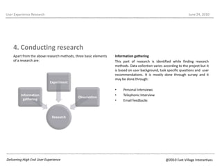 Apart from the above research methods, three basic elements of a research are:User Experience ResearchJune 22, 20104. Conducting researchInformation gatheringThis part of research is identified while finding research methods. Data collection varies according to the project but it is based on user background, task specific questions and  user recommendations. It is mostly done through survey and it may be done through:Personal InterviewsTelephonic InterviewEmail feedbacksDelivering High End User Experience@2010 East Village Interactives