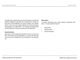 For gathering in-depth data, personal interviews are preferred whereas telephonic interviews are conducted for saving cost and time. Email feedbacks are used to obtain user opinion which is the most cost saving method out of three but does not provides an in-depth data.  So, choosing the appropriate method depends on project requirement and objectives.ExperimentationExecution of entire theoretical research till now is carried out here. This phase test the hypothesis. It is done with the help of users for error recognition, time calculations, user behavior etc.User Experience ResearchJune 22, 2010Observation It involves observing users action without interacting with them.  It is done with the help of:ResearchersVideo/cameraLabs (if required)Delivering High End User Experience@2010 East Village Interactives