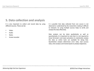It is very important to collect and record data by using different sources. These can be:VideoAudioNotes Screen recorderUser Experience ResearchJune 22, 20105. Data collection and analysisIt is possible that data collected from one source is not  observed or understood by the researchers making it difficult to interpret. So using multiple sources helps to verify and analyze the data effectively.  Data analysis can be done qualitatively as well as quantitatively. It is important to note that it is not required to know formulae's and exact procedure to statistically analyze the data as online tools are available for doing that. Quantitative analysis determines error rates, task success rates, time analysis and trends based on product objectives.Delivering High End User Experience@2010 East Village Interactives