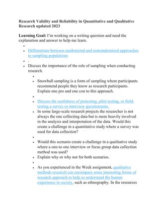 Research Validity and Reliability in Quantitative and Qualitative
Research updated 2023
Learning Goal: I’m working on a writing question and need the
explanation and answer to help me learn.

 Differentiate between randomized and nonrandomized approaches
to sampling populations
 .
 Discuss the importance of the role of sampling when conducting
research.

 Snowball sampling is a form of sampling where participants
recommend people they know as research participants.
Explain one pro and one con to this approach.

 Discuss the usefulness of pretesting, pilot testing, or field-
testing a survey or interview questionnaire.
 In some large-scale research projects the researcher is not
always the one collecting data but is more heavily involved
in the analysis and interpretation of the data. Would this
create a challenge in a quantitative study where a survey was
used for data collection?

 Would this scenario create a challenge in a qualitative study
where a one-to one interview or focus group data collection
method was used?
 Explain why or why not for both scenarios.

 As you experienced in the Week assignment, qualitative
methods research can encompass some interesting forms of
research approach to help us understand the human
experience in society, such as ethnography. In the resources
 