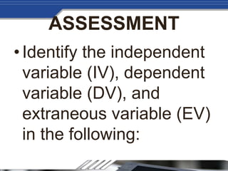 ASSESSMENT
•Identify the independent
variable (IV), dependent
variable (DV), and
extraneous variable (EV)
in the following:
 