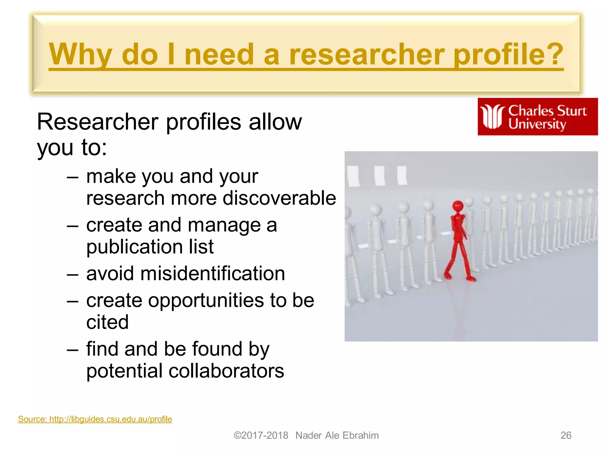 Why do I need a researcher profile?
Researcher profiles allow
you to:
– make you and your
research more discoverable
– create and manage a
publication list
– avoid misidentification
– create opportunities to be
cited
– find and be found by
potential collaborators
©2017-2018 Nader Ale Ebrahim 26
Source: http://libguides.csu.edu.au/profile
 