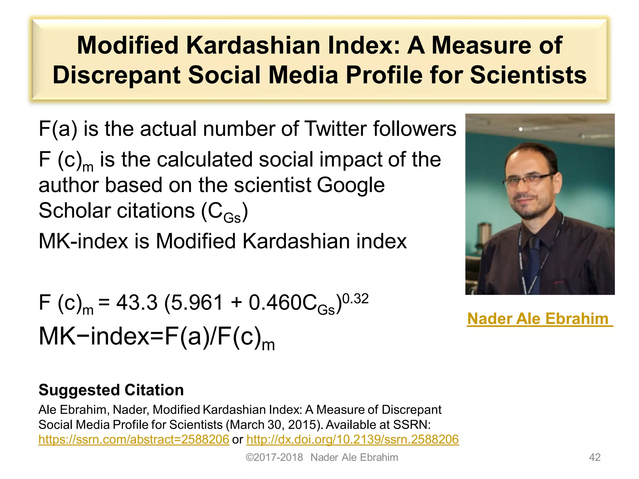 Modified Kardashian Index: A Measure of
Discrepant Social Media Profile for Scientists
F(a) is the actual number of Twitter followers
F (c)m is the calculated social impact of the
author based on the scientist Google
Scholar citations (CGs)
MK-index is Modified Kardashian index
F (c)m = 43.3 (5.961 + 0.460CGs)0.32
MK−index=F(a)/F(c)m
Suggested Citation
Ale Ebrahim, Nader, Modified Kardashian Index: A Measure of Discrepant
Social Media Profile for Scientists (March 30, 2015). Available at SSRN:
https://ssrn.com/abstract=2588206 or http://dx.doi.org/10.2139/ssrn.2588206
©2017-2018 Nader Ale Ebrahim 42
Nader Ale Ebrahim
 