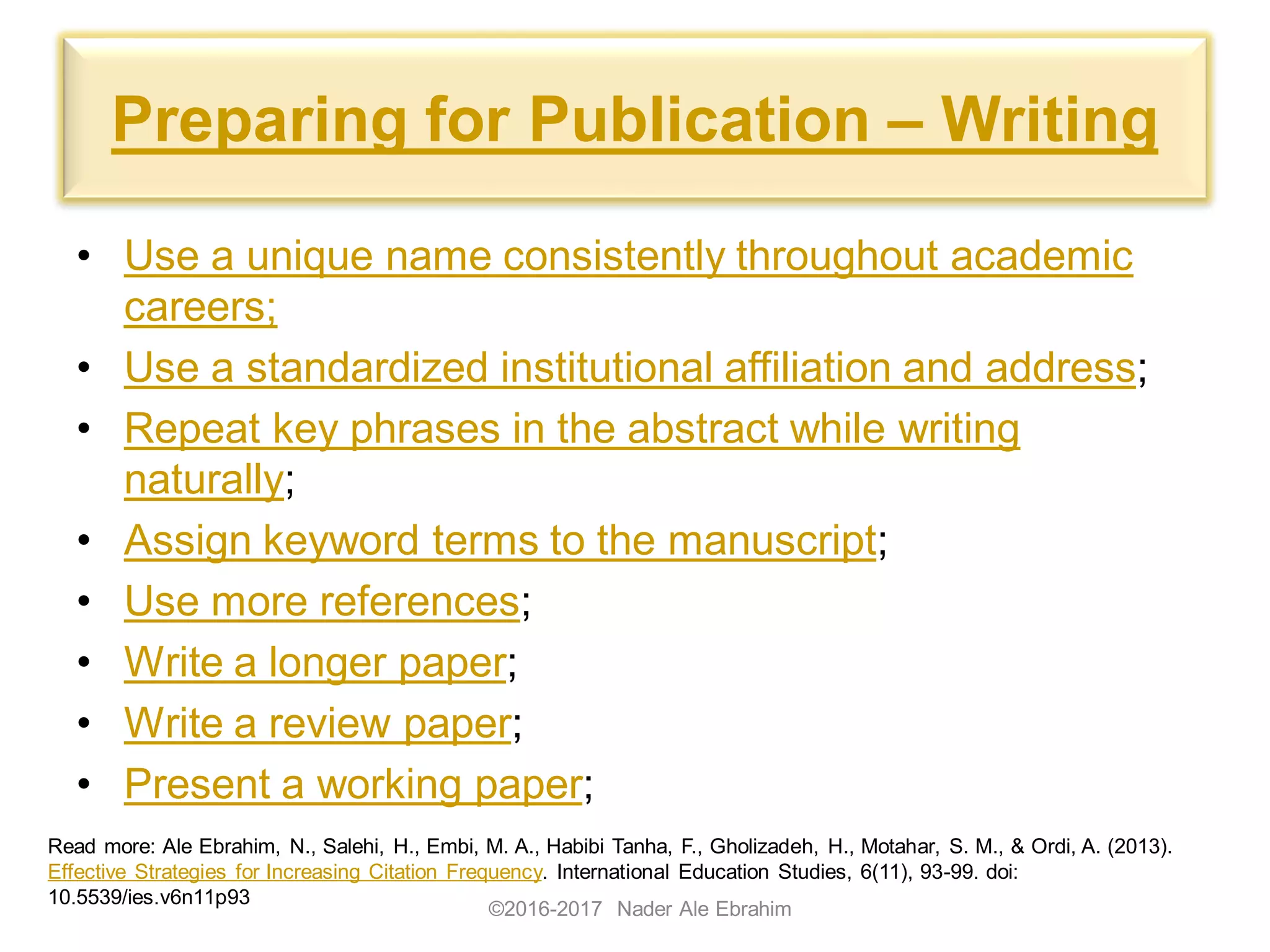 Preparing for Publication – Writing
• Use a unique name consistently throughout academic
careers;
• Use a standardized institutional affiliation and address;
• Repeat key phrases in the abstract while writing
naturally;
• Assign keyword terms to the manuscript;
• Use more references;
• Write a longer paper;
• Write a review paper;
• Present a working paper;
©2016-2017 Nader Ale Ebrahim
Read more: Ale Ebrahim, N., Salehi, H., Embi, M. A., Habibi Tanha, F., Gholizadeh, H., Motahar, S. M., & Ordi, A. (2013).
Effective Strategies for Increasing Citation Frequency. International Education Studies, 6(11), 93-99. doi:
10.5539/ies.v6n11p93
 