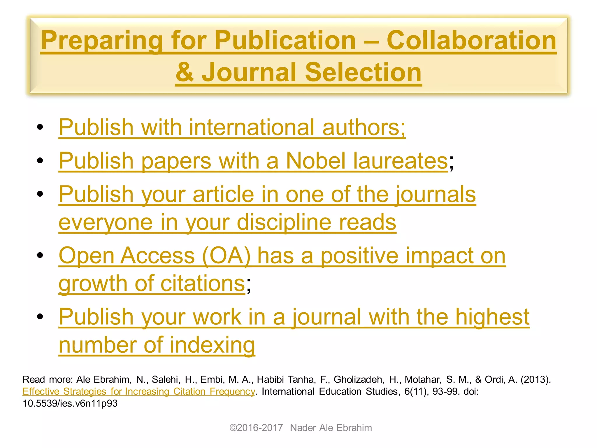 Preparing for Publication – Collaboration
& Journal Selection
• Publish with international authors;
• Publish papers with a Nobel laureates;
• Publish your article in one of the journals
everyone in your discipline reads
• Open Access (OA) has a positive impact on
growth of citations;
• Publish your work in a journal with the highest
number of indexing
©2016-2017 Nader Ale Ebrahim
Read more: Ale Ebrahim, N., Salehi, H., Embi, M. A., Habibi Tanha, F., Gholizadeh, H., Motahar, S. M., & Ordi, A. (2013).
Effective Strategies for Increasing Citation Frequency. International Education Studies, 6(11), 93-99. doi:
10.5539/ies.v6n11p93
 