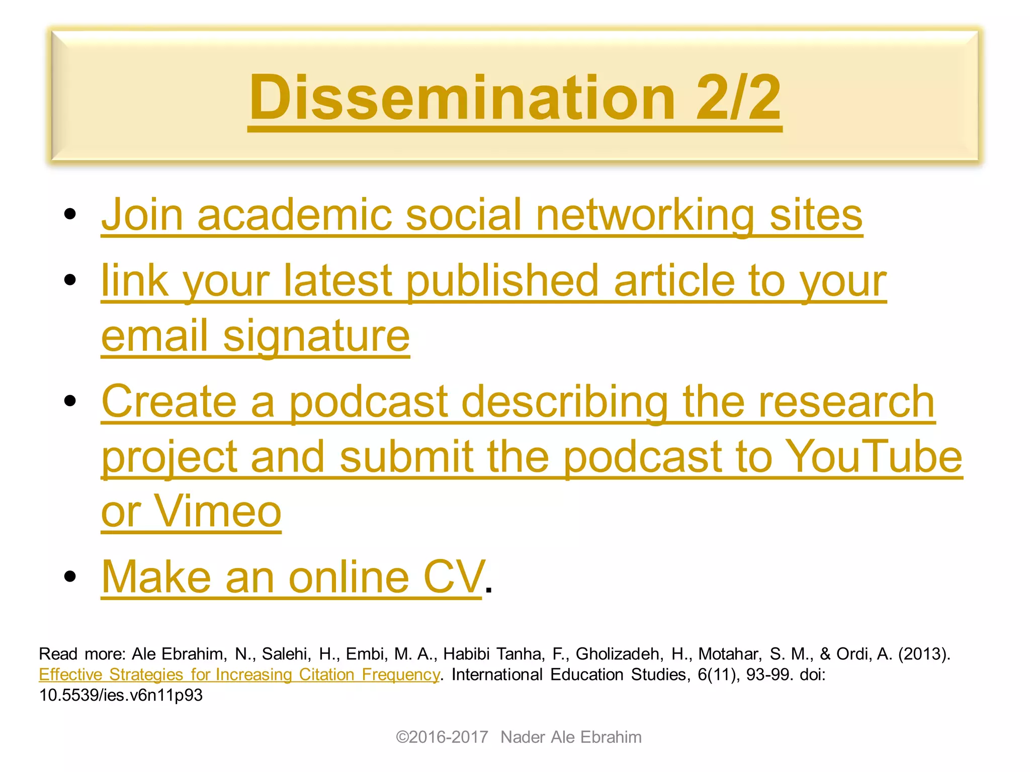 Dissemination 2/2
• Join academic social networking sites
• link your latest published article to your
email signature
• Create a podcast describing the research
project and submit the podcast to YouTube
or Vimeo
• Make an online CV.
©2016-2017 Nader Ale Ebrahim
Read more: Ale Ebrahim, N., Salehi, H., Embi, M. A., Habibi Tanha, F., Gholizadeh, H., Motahar, S. M., & Ordi, A. (2013).
Effective Strategies for Increasing Citation Frequency. International Education Studies, 6(11), 93-99. doi:
10.5539/ies.v6n11p93
 