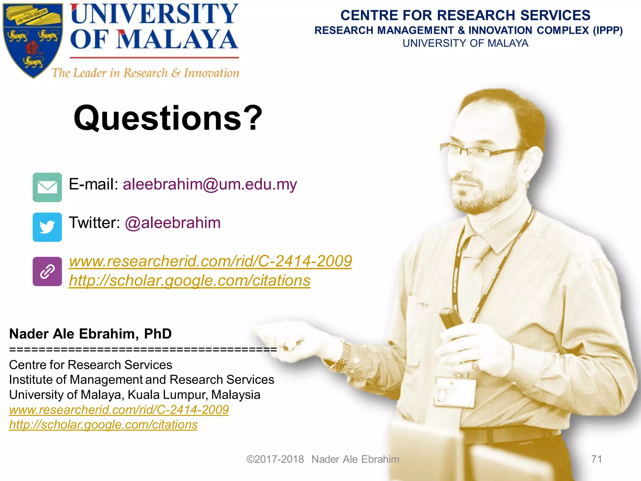 Questions?
©2017-2018 Nader Ale Ebrahim 71
E-mail: aleebrahim@um.edu.my
Twitter: @aleebrahim
www.researcherid.com/rid/C-2414-2009
http://scholar.google.com/citations
Nader Ale Ebrahim, PhD
=====================================
Centre for Research Services
Institute of Management and Research Services
University of Malaya, Kuala Lumpur, Malaysia
www.researcherid.com/rid/C-2414-2009
http://scholar.google.com/citations
CENTRE FOR RESEARCH SERVICES
RESEARCH MANAGEMENT & INNOVATION COMPLEX (IPPP)
UNIVERSITY OF MALAYA
 